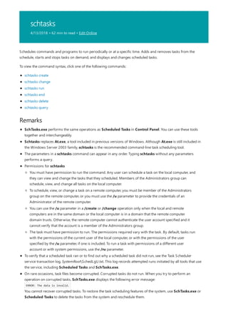 schtasks
4/13/2018 • 62 min to read • Edit Online
Remarks
Schedules commands and programs to run periodically or at a specific time. Adds and removes tasks from the
schedule, starts and stops tasks on demand, and displays and changes scheduled tasks.
To view the command syntax, click one of the following commands:
schtasks create
schtasks change
schtasks run
schtasks end
schtasks delete
schtasks query
SchTasks.exe performs the same operations as Scheduled Tasks in Control Panel. You can use these tools
together and interchangeably.
Schtasks replaces At.exe, a tool included in previous versions of Windows. Although At.exe is still included in
the Windows Server 2003 family, schtasks is the recommended command-line task scheduling tool.
The parameters in a schtasks command can appear in any order. Typing schtasks without any parameters
performs a query.
Permissions for schtasks
To verify that a scheduled task ran or to find out why a scheduled task did not run, see the Task Scheduler
service transaction log, SystemRootSchedLgU.txt. This log records attempted runs initiated by all tools that use
the service, including Scheduled Tasks and SchTasks.exe.
On rare occasions, task files become corrupted. Corrupted tasks do not run. When you try to perform an
operation on corrupted tasks, SchTasks.exe displays the following error message:
ERROR: The data is invalid.
You cannot recover corrupted tasks. To restore the task scheduling features of the system, use SchTasks.exe or
Scheduled Tasks to delete the tasks from the system and reschedule them.
You must have permission to run the command. Any user can schedule a task on the local computer, and
they can view and change the tasks that they scheduled. Members of the Administrators group can
schedule, view, and change all tasks on the local computer.
To schedule, view, or change a task on a remote computer, you must be member of the Administrators
group on the remote computer, or you must use the /u parameter to provide the credentials of an
Administrator of the remote computer.
You can use the /u parameter in a /create or /change operation only when the local and remote
computers are in the same domain or the local computer is in a domain that the remote computer
domain trusts. Otherwise, the remote computer cannot authenticate the user account specified and it
cannot verify that the account is a member of the Administrators group.
The task must have permission to run. The permissions required vary with the task. By default, tasks run
with the permissions of the current user of the local computer, or with the permissions of the user
specified by the /u parameter, if one is included. To run a task with permissions of a different user
account or with system permissions, use the /ru parameter.
 