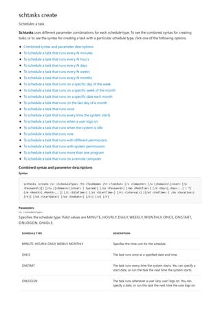 schtasks create
Combined syntax and parameter descriptions
Syntax
schtasks /create /sc <ScheduleType> /tn <TaskName> /tr <TaskRun> [/s <Computer> [/u [<Domain>]<User> [/p
<Password>]]] [/ru {[<Domain>]<User> | System}] [/rp <Password>] [/mo <Modifier>] [/d <Day>[,<Day>...] | *]
[/m <Month>[,<Month>...]] [/i <IdleTime>] [/st <StartTime>] [/ri <Interval>] [{/et <EndTime> | /du <Duration>}
[/k]] [/sd <StartDate>] [/ed <EndDate>] [/it] [/z] [/f]
Parameters
/sc < ScheduleT ype>
SCHEDULE TYPE DESCRIPTION
MINUTE, HOURLY, DAILY, WEEKLY, MONTHLY Specifies the time unit for the schedule.
ONCE The task runs once at a specified date and time.
ONSTART The task runs every time the system starts. You can specify a
start date, or run the task the next time the system starts.
ONLOGON The task runs whenever a user (any user) logs on. You can
specify a date, or run the task the next time the user logs on.
Schedules a task.
Schtasks uses different parameter combinations for each schedule type. To see the combined syntax for creating
tasks or to see the syntax for creating a task with a particular schedule type, click one of the following options.
Combined syntax and parameter descriptions
To schedule a task that runs every N minutes
To schedule a task that runs every N hours
To schedule a task that runs every N days
To schedule a task that runs every N weeks
To schedule a task that runs every N months
To schedule a task that runs on a specific day of the week
To schedule a task that runs on a specific week of the month
To schedule a task that runs on a specific date each month
To schedule a task that runs on the last day of a month
To schedule a task that runs once
To schedule a task that runs every time the system starts
To schedule a task that runs when a user logs on
To schedule a task that runs when the system is idle
To schedule a task that runs now
To schedule a task that runs with different permissions
To schedule a task that runs with system permissions
To schedule a task that runs more than one program
To schedule a task that runs on a remote computer
Specifies the schedule type. Valid values are MINUTE, HOURLY, DAILY, WEEKLY, MONTHLY, ONCE, ONSTART,
ONLOGON, ONIDLE.
 