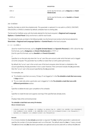 /|Use for month-first formats, such as English (United States) and Spanish (Panama).| |<DD>//|Use for day-
first formats, such as Bulgarian and Dutch (Netherlands).| |<YYYY>//
|Use for year-first formats, such as Swedish and French (Canada).|
/it
/z
/f
/?
To schedule a task that runs every N minutes
Minute Schedule Syntax
schtasks /create /tn <TaskName> /tr <TaskRun> /sc minute [/mo {1 - 1439}] [/st <HH:MM>] [/sd <StartDate>]
[/ed <EndDate>] [{/et <HH:MM> | /du <HHHH:MM>} [/k]] [/it] [/ru {[<Domain>]<User> [/rp <Password>] |
System}] [/s <Computer> [/u [<Domain>]<User> [/p <Password>]]]
Remarks
<DD>// Use for day-first formats, such as Bulgarian and Dutch
(Netherlands).
<YYYY>// Use for year-first formats, such as Swedish and French
(Canada).
VALUE DESCRIPTION
/ed <EndDate>
Specifies the date on which the schedule ends. This parameter is optional. It is not valid in a ONCE, ONSTART,
ONLOGON, or ONIDLE schedule. By default, schedules have no ending date.
The format for EndDate varies with the locale selected for the local computer in Regional and Language
Options in Control Panel. Only one format is valid for each locale.
The valid date formats are listed in the following table. Use the format most similar to the format selected for
Short date in Regional and Language Options in Control Panel on the local computer.
|-----|-----| |<MM>/
Specifies to run the task only when the "run as" user (the user account under which the task runs) is logged
on to the computer. This parameter has no effect on tasks that run with system permissions.
By default, the "run as" user is the current user of the local computer when the task is scheduled or the
account specified by the /u parameter, if one is used. However, if the command includes the /ru parameter,
then the "run as" user is the account specified by the /ru parameter.
For examples, see:
"To schedule a task that runs every 70 days if I am logged on" in the To schedule a task that runs every
N days section.
"To run a task only when a particular user is logged on" in the To schedule a task that runs with
different permissions section.
Specifies to delete the task upon completion of its schedule.
Specifies to create the task and suppress warnings if the specified task already exists.
Displays help at the command prompt.
In a minute schedule, the /sc minute parameter is required. The /mo (modifier) parameter is optional and
specifies the number of minutes between each run of the task. The default value for /mo is 1 (every minute).
The /et (end time) and /du (duration) parameters are optional and can be used with or without the /k (end
 