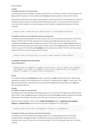 Examples
To schedule a task that runs every 20 minutes
schtasks /create /sc minute /mo 20 /tn "Security Script" /tr centraldatascriptssec.vbs
To schedule a task that runs every 100 minutes during non-business hours
schtasks /create /tn "Security Script" /tr sec.vbs /sc minute /mo 100 /st 17:00 /et 08:00 /k
To schedule a task that runs every N hours
Hourly Schedule Syntax
schtasks /create /tn <TaskName> /tr <TaskRun> /sc hourly [/mo {1 - 23}] [/st <HH:MM>] [/sd <StartDate>]
[/ed <EndDate>] [{/et <HH:MM> | /du <HHHH:MM>} [/k]] [/it] [/ru {[<Domain>]<User> [/rp <Password>] |
System}] [/s <Computer> [/u [<Domain>]<User> [/p <Password>]]]
Remarks
Examples
To schedule a task that runs every five hours
schtasks /create /sc hourly /mo 5 /sd 03/01/2002 /tn "My App" /tr c:appsmyapp.exe
To schedule a task that runs every hour at five minutes past the hour
task) parameter.
The following command schedules a security script, Sec.vbs, to run every 20 minutes. The command uses the
/sc parameter to specify a minute schedule and the /mo parameter to specify an interval of 20 minutes.
Because the command does not include a starting date or time, the task starts 20 minutes after the command
completes, and runs every 20 minutes thereafter whenever the system is running. Notice that the security
script source file is located on a remote computer, but that the task is scheduled and executes on the local
computer.
The following command schedules a security script, Sec.vbs, to run on the local computer every 100 minutes
between 5:00 P.M. and 7:59 A.M. each day. The command uses the /sc parameter to specify a minute
schedule and the /mo parameter to specify an interval of 100 minutes. It uses the /st and /et parameters to
specify the start time and end time of each day's schedule. It also uses the /k parameter to stop the script if it
is still running at 7:59 A.M. Without /k, schtasks would not start the script after 7:59 A.M., but if the instance
started at 6:20 A.M. was still running, it would not stop it.
In an hourly schedule, the /sc hourly parameter is required. The /mo (modifier) parameter is optional and
specifies the number of hours between each run of the task. The default value for /mo is 1 (every hour). The
/k (end task) parameter is optional and can be used with either /et (end at the specified time) or /du (end
after the specified interval).
The following command schedules the MyApp program to run every five hours beginning on the first day of
March 2002. It uses the /mo parameter to specify the interval and the /sd parameter to specify the start date.
Because the command does not specify a start time, the current time is used as the start time.
Because the local computer is set to use the English (Zimbabwe) option in Regional and Language
Options in Control Panel, the format for the start date is MM/DD/YYYY (03/01/2002).
The following command schedules the MyApp program to run hourly beginning at five minutes past
midnight. Because the /mo parameter is omitted, the command uses the default value for the hourly
schedule, which is every (1) hour. If this command runs after 12:05 A.M., the program does not run until the
next day.
 