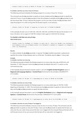 schtasks /create /sc hourly /st 00:05 /tn "My App" /tr c:appsmyapp.exe
To schedule a task that runs every 3 hours for 10 hours
schtasks /create /tn "My App" /tr myapp.exe /sc hourly /mo 3 /st 00:00 /du 0010:00
To schedule a task that runs every N days
Daily Schedule Syntax
schtasks /create /tn <TaskName> /tr <TaskRun> /sc daily [/mo {1 - 365}] [/st <HH:MM>] [/sd <StartDate>]
[/ed <EndDate>] [/it] [/ru {[<Domain>]<User> [/rp <Password>] | System}] [/s <Computer> [/u [<Domain>]
<User> [/p <Password>]]]
Remarks
Examples
To schedule a task that runs every day
schtasks /create /tn "My App" /tr c:appsmyapp.exe /sc daily /st 08:00 /ed 31/12/2002
To schedule a task that runs every 12 days
schtasks /create /tn "My App" /tr c:appsmyapp.exe /sc daily /mo 12 /sd 12/31/2002 /st 13:00
To schedule a task that runs every 70 days if I am logged on
The following command schedules the MyApp program to run every 3 hours for 10 hours.
The command uses the /sc parameter to specify an hourly schedule and the /mo parameter to specify the
interval of 3 hours. It uses the /st parameter to start the schedule at midnight and the /du parameter to end
the recurrences after 10 hours. Because the program runs for just a few minutes, the /k parameter, which
stops the program if it is still running when the duration expires, is not necessary.
In this example, the task runs at 12:00 A.M., 3:00 A.M., 6:00 A.M., and 9:00 A.M. Because the duration is 10
hours, the task is not run again at 12:00 P.M. Instead, it starts again at 12:00 A.M. the next day.
In a daily schedule, the /sc daily parameter is required. The /mo (modifier) parameter is optional and
specifies the number of days between each run of the task. The default value for /mo is 1 (every day).
The following example schedules the MyApp program to run once a day, every day, at 8:00 A.M. until
December 31, 2002. Because it omits the /mo parameter, the default interval of 1 is used to run the
command every day.
In this example, because the local computer system is set to the English (United Kingdom) option in
Regional and Language Options in Control Panel, the format for the end date is DD/MM/YYYY
(31/12/2002)
The following example schedules the MyApp program to run every twelve days at 1:00 P.M. (13:00)
beginning on December 31, 2002. The command uses the /mo parameter to specify an interval of two (2)
days and the /sd and /st parameters to specify the date and time.
In this example, because the system is set to the English (Zimbabwe) option in Regional and Language
Options in Control Panel, the format for the end date is MM/DD/YYYY (12/31/2002)
The following command schedules a security script, Sec.vbs, to run every 70 days. The command uses the
/mo parameter to specify an interval of 70 days. It also uses the /it parameter to specify that the task runs
only when the user under whose account the task runs is logged onto the computer. Because the task will run
with the permissions of my user account, then the task will run only when I am logged on.
 