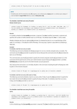 schtasks /create /tn "Security Script" /tr sec.vbs /sc daily /mo 70 /it
NOTE
To schedule a task that runs every N weeks
Weekly Schedule Syntax
schtasks /create /tn <TaskName> /tr <TaskRun> /sc weekly [/mo {1 - 52}] [/d {<MON - SUN>[,MON - SUN...] |
*}] [/st <HH:MM>] [/sd <StartDate>] [/ed <EndDate>] [/it] [/ru {[<Domain>]<User> [/rp <Password>] |
System}] [/s <Computer> [/u [<Domain>]<User> [/p <Password>]]]
Remarks
Examples
To schedule a task that runs every six weeks
schtasks /create /tn "My App" /tr c:appsmyapp.exe /sc weekly /mo 6 /s Server16 /u Admin01
To schedule a task that runs every other week on Friday
schtasks /create /tn "My App" /tr c:appsmyapp.exe /sc weekly /mo 2 /d FRI
To schedule a task that runs every N months
Syntax
schtasks /create /tn <TaskName> /tr <TaskRun> /sc monthly [/mo {1 - 12}] [/d {1 - 31}] [/st <HH:MM>] [/sd
<StartDate>] [/ed <EndDate>] [/it] [/ru {[<Domain>]<User> [/rp <Password>] | System}] [/s <Computer> [/u
[<Domain>]<User> [/p <Password>]]]
Remarks
To identify tasks with the interactive-only (/it) property, use a verbose query (/query /v). In a verbose query display of
a task with /it, the Logon Mode field has a value of Interactive only.
In a weekly schedule, the /sc weekly parameter is required. The /mo (modifier) parameter is optional and
specifies the number of weeks between each run of the task. The default value for /mo is 1 (every week).
Weekly schedules also have an optional /d parameter to schedule the task to run on specified days of the
week, or on all days (). The default is MON (Monday). The every day () option is equivalent to scheduling a
daily task.
The following command schedules the MyApp program to run on a remote computer every six weeks. The
command uses the /mo parameter to specify the interval. Because the command omits the /d parameter, the
task runs on Mondays.
This command also uses the /s parameter to specify the remote computer and the /u parameter to run the
command with the permissions of the user's Administrator account. Because the /p parameter is omitted,
SchTasks.exe prompts the user for the Administrator account password.
Also, because the command is run remotely, all paths in the command, including the path to MyApp.exe, refer
to paths on the remote computer.
The following command schedules a task to run every other Friday. It uses the /mo parameter to specify the
two-week interval and the /d parameter to specify the day of the week. To schedule a task that runs every
Friday, omit the /mo parameter or set it to 1.
In this schedule type, the /sc monthly parameter is required. The /mo (modifier) parameter, which specifies
 