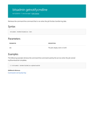 bitsadmin getnotifycmdline
4/13/2018 • 1 min to read • Edit Online
Syntax
bitsadmin /GetNotifyCmdLine <Job>
Parameters
PARAMETER DESCRIPTION
Job The job's display name or GUID
Examples
C:>bitsadmin /GetNotifyCmdLine myDownloadJob
Additional references
Retrieves the command-line command that is ran when the job finishes transferring data.
The following example retrieves the command-line command used by the service when the job named
myDownloadJob completes.
Command-Line Syntax Key
 