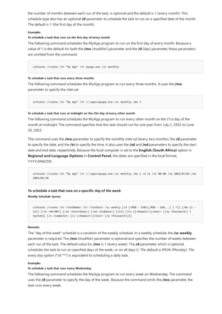Examples
To schedule a task that runs on the first day of every month
schtasks /create /tn "My App" /tr myapp.exe /sc monthly
To schedule a task that runs every three months
schtasks /create /tn "My App" /tr c:appsmyapp.exe /sc monthly /mo 3
To schedule a task that runs at midnight on the 21st day of every other month
schtasks /create /tn "My App" /tr c:appsmyapp.exe /sc monthly /mo 2 /d 21 /st 00:00 /sd 2002/07/01 /ed
2003/06/30
To schedule a task that runs on a specific day of the week
Weekly Schedule Syntax
schtasks /create /tn <TaskName> /tr <TaskRun> /sc weekly [/d {<MON - SUN>[,MON - SUN...] | *}] [/mo {1 -
52}] [/st <HH:MM>] [/sd <StartDate>] [/ed <EndDate>] [/it] [/ru {[<Domain>]<User> [/rp <Password>] |
System}] [/s <Computer> [/u [<Domain>]<User> [/p <Password>]]]
Remarks
Examples
To schedule a task that runs every Wednesday
the number of months between each run of the task, is optional and the default is 1 (every month). This
schedule type also has an optional /d parameter to schedule the task to run on a specified date of the month.
The default is 1 (the first day of the month).
The following command schedules the MyApp program to run on the first day of every month. Because a
value of 1 is the default for both the /mo (modifier) parameter and the /d (day) parameter, these parameters
are omitted from the command.
The following command schedules the MyApp program to run every three months. It uses the /mo
parameter to specify the interval.
The following command schedules the MyApp program to run every other month on the 21st day of the
month at midnight. The command specifies that this task should run for one year, from July 2, 2002 to June
30, 2003.
The command uses the /mo parameter to specify the monthly interval (every two months), the /d parameter
to specify the date, and the /st to specify the time. It also uses the /sd and /ed parameters to specify the start
date and end date, respectively. Because the local computer is set to the English (South Africa) option in
Regional and Language Options in Control Panel, the dates are specified in the local format,
YYYY/MM/DD.
The "day of the week" schedule is a variation of the weekly schedule. In a weekly schedule, the /sc weekly
parameter is required. The /mo (modifier) parameter is optional and specifies the number of weeks between
each run of the task. The default value for /mo is 1 (every week). The /d parameter, which is optional,
schedules the task to run on specified days of the week, or on all days (). The default is MON (Monday). The
every day option (*/d ***) is equivalent to scheduling a daily task.
The following command schedules the MyApp program to run every week on Wednesday. The command
uses the /d parameter to specify the day of the week. Because the command omits the /mo parameter, the
task runs every week.
 