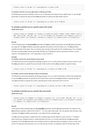 schtasks /create /tn "My App" /tr c:appsmyapp.exe /sc weekly /d WED
To schedule a task that runs every eight weeks on Monday and Friday
schtasks /create /tn "My App" /tr c:appsmyapp.exe /sc weekly /mo 8 /d MON,FRI
To schedule a task that runs on a specific week of the month
Specific Week Syntax
schtasks /create /tn <TaskName> /tr <TaskRun> /sc monthly /mo {FIRST | SECOND | THIRD | FOURTH | LAST} /d
MON - SUN [/m {JAN - DEC[,JAN - DEC...] | *}] [/st <HH:MM>] [/sd <StartDate>] [/ed <EndDate>] [/it] [/ru
{[<Domain>]<User> [/rp <Password>] | System}] [/s <Computer> [/u [<Domain>]<User> [/p <Password>]]]
Remarks
Examples
To schedule a task for the second Sunday of every month
schtasks /create /tn "My App" /tr c:appsmyapp.exe /sc monthly /mo SECOND /d SUN
To schedule a task for the first Monday in March and September
schtasks /create /tn "My App" /tr c:appsmyapp.exe /sc monthly /mo FIRST /d MON /m MAR,SEP
To schedule a task that runs on a specific date each month
Specific date syntax
schtasks /create /tn <TaskName> /tr <TaskRun> /sc monthly /d {1 - 31} [/m {JAN - DEC[,JAN - DEC...] | *}]
[/st <HH:MM>] [/sd <StartDate>] [/ed <EndDate>] [/it] [/ru {[<Domain>]<User> [/rp <Password>] | System}]
[/s <Computer> [/u [<Domain>]<User> [/p <Password>]]]
Remarks
The following command schedules a task to run on Monday and Friday of every eighth week. It uses the /d
parameter to specify the days and the /mo parameter to specify the eight-week interval.
In this schedule type, the /sc monthly parameter, the /mo (modifier) parameter, and the /d (day) parameter
are required. The /mo (modifier) parameter specifies the week on which the task runs. The /d parameter
specifies the day of the week. (You can specify only one day of the week for this schedule type.) This schedule
also has an optional /m (month) parameter that lets you schedule the task for particular months or every
month (). The default for the **/m* parameter is every month (*).
The following command schedules the MyApp program to run on the second Sunday of every month. It uses
the /mo parameter to specify the second week of the month and the /d parameter to specify the day.
The following command schedules the MyApp program to run on the first Monday in March and September.
It uses the /mo parameter to specify the first week of the month and the /d parameter to specify the day. It
uses /m parameter to specify the month, separating the month arguments with a comma.
In the specific date schedule type, the /sc monthly parameter and the /d (day) parameter are required. The
/d parameter specifies a date of the month (1 - 31), not a day of the week. You can specify only one day in the
schedule. The /mo (modifier) parameter is not valid with this schedule type.
The /m (month) parameter is optional for this schedule type and the default is every month (). **Schtasks*
does not let you schedule a task for a date that does not occur in a month specified by the /m parameter.
However, if omit the /m parameter, and schedule a task for a date that does not appear in every month, such
as the 31st day, then the task does not run in the shorter months. To schedule a task for the last day of the
 