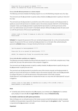 Please enter the run as password for Admin06: ********
SUCCESS: The scheduled task "My App" has successfully been created.
To run a task with alternate permissions on a remote computer
schtasks /create /tn "My App" /tr myapp.exe /sc daily /mo 4 /s Marketing /u MarketingAdmin01 /ru
ReskitsUser01
Type the password for MarketingAdmin01:********
Please enter the run as password for ReskitsUser01: ********
SUCCESS: The scheduled task "My App" has successfully been created.
To run a task only when a particular user is logged on
schtasks /create /tn "Check Admin" /tr AdminCheck.exe /sc weekly /d FRI /st 04:00 /s Public /u
Domain3Admin06 /ru PublicAdmin01 /it
To schedule a task that runs with system permissions
The following command schedules the MyApp program to run on the Marketing computer every four days.
The command uses the /sc parameter to specify a daily schedule and /mo parameter to specify an interval of
four days.
The command uses the /s parameter to provide the name of the remote computer and the /u parameter to
specify an account with permission to schedule a task on the remote computer (Admin01 on the Marketing
computer). It also uses the /ru parameter to specify that the task should run with the permissions of the
user's non-Administrator account (User01 in the Reskits domain). Without the /ru parameter, the task would
run with the permissions of the account specified by /u.
Schtasks first requests the password of the user named by the /u parameter (to run the command) and then
requests the password of the user named by the /ru parameter (to run the task). After authenticating the
passwords, schtasks displays a message indicating that the task is scheduled.
The following command schedules the AdminCheck.exe program to run on the Public computer every Friday
at 4:00 A.M., but only if the administrator of the computer is logged on.
The command uses the /sc parameter to specify a weekly schedule, the /d parameter to specify the day, and
the /st parameter to specify the start time.
The command uses the /s parameter to provide the name of the remote computer and the /u parameter to
specify an account with permission to schedule a task on the remote computer. It also uses the /ru parameter
to configure the task to run with the permissions of the administrator of the Public computer
(PublicAdmin01) and the /it parameter to indicate that the task runs only when the PublicAdmin01 account
is logged on.
Note
To identify tasks with the interactive-only (/it) property, use a verbose query (/query /v). In a verbose
query display of a task with /it, the Logon Mode field has a value of Interactive only.
Tasks of all types can run with permissions of the System account on both the local and a remote computer.
In addition to the parameters required for the particular schedule type, the /ru system (or /ru "") parameter
is required and the /rp parameter is not valid.
Important
 