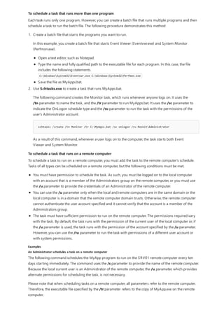 To schedule a task that runs more than one program
To schedule a task that runs on a remote computer
Examples
An Administrator schedules a task on a remote computer
Each task runs only one program. However, you can create a batch file that runs multiple programs and then
schedule a task to run the batch file. The following procedure demonstrates this method:
schtasks /create /tn Monitor /tr C:MyApps.bat /sc onlogon /ru ReskitAdministrator
1. Create a batch file that starts the programs you want to run.
In this example, you create a batch file that starts Event Viewer (Eventvwr.exe) and System Monitor
(Perfmon.exe).
Open a text editor, such as Notepad.
Type the name and fully qualified path to the executable file for each program. In this case, the file
includes the following statements.
C:WindowsSystem32Eventvwr.exe C:WindowsSystem32Perfmon.exe
Save the file as MyApps.bat.
2. Use Schtasks.exe to create a task that runs MyApps.bat.
The following command creates the Monitor task, which runs whenever anyone logs on. It uses the
/tn parameter to name the task, and the /tr parameter to run MyApps.bat. It uses the /sc parameter to
indicate the OnLogon schedule type and the /ru parameter to run the task with the permissions of the
user's Administrator account.
As a result of this command, whenever a user logs on to the computer, the task starts both Event
Viewer and System Monitor.
To schedule a task to run on a remote computer, you must add the task to the remote computer's schedule.
Tasks of all types can be scheduled on a remote computer, but the following conditions must be met.
You must have permission to schedule the task. As such, you must be logged on to the local computer
with an account that is a member of the Administrators group on the remote computer, or you must use
the /u parameter to provide the credentials of an Administrator of the remote computer.
You can use the /u parameter only when the local and remote computers are in the same domain or the
local computer is in a domain that the remote computer domain trusts. Otherwise, the remote computer
cannot authenticate the user account specified and it cannot verify that the account is a member of the
Administrators group.
The task must have sufficient permission to run on the remote computer. The permissions required vary
with the task. By default, the task runs with the permission of the current user of the local computer or, if
the /u parameter is used, the task runs with the permission of the account specified by the /u parameter.
However, you can use the /ru parameter to run the task with permissions of a different user account or
with system permissions.
The following command schedules the MyApp program to run on the SRV01 remote computer every ten
days starting immediately. The command uses the /s parameter to provide the name of the remote computer.
Because the local current user is an Administrator of the remote computer, the /u parameter, which provides
alternate permissions for scheduling the task, is not necessary.
Please note that when scheduling tasks on a remote computer, all parameters refer to the remote computer.
Therefore, the executable file specified by the /tr parameter refers to the copy of MyApp.exe on the remote
computer.
 