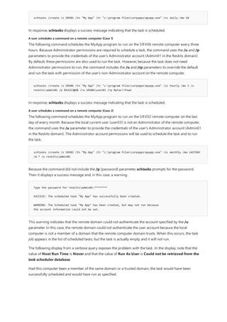 schtasks /create /s SRV01 /tn "My App" /tr "c:program filescorpappsmyapp.exe" /sc daily /mo 10
A user schedules a command on a remote computer (Case 1)
schtasks /create /s SRV06 /tn "My App" /tr "c:program filescorpappsmyapp.exe" /sc hourly /mo 3 /u
reskitsadmin01 /p R43253@4$ /ru SRV06user03 /rp MyFav!!Pswd
A user schedules a command on a remote computer (Case 2)
schtasks /create /s SRV02 /tn "My App" /tr "c:program filescorpappsmyapp.exe" /sc monthly /mo LASTDAY
/m * /u reskitsadmin01
Type the password for reskitsadmin01:********
SUCCESS: The scheduled task "My App" has successfully been created.
WARNING: The Scheduled task "My App" has been created, but may not run because
the account information could not be set.
In response, schtasks displays a success message indicating that the task is scheduled.
The following command schedules the MyApp program to run on the SRV06 remote computer every three
hours. Because Administrator permissions are required to schedule a task, the command uses the /u and /p
parameters to provide the credentials of the user's Administrator account (Admin01 in the Reskits domain).
By default, these permissions are also used to run the task. However, because the task does not need
Administrator permissions to run, the command includes the /u and /rp parameters to override the default
and run the task with permission of the user's non-Administrator account on the remote computer.
In response, schtasks displays a success message indicating that the task is scheduled.
The following command schedules the MyApp program to run on the SRV02 remote computer on the last
day of every month. Because the local current user (user03) is not an Administrator of the remote computer,
the command uses the /u parameter to provide the credentials of the user's Administrator account (Admin01
in the Reskits domain). The Administrator account permissions will be used to schedule the task and to run
the task.
Because the command did not include the /p (password) parameter, schtasks prompts for the password.
Then it displays a success message and, in this case, a warning.
This warning indicates that the remote domain could not authenticate the account specified by the /u
parameter. In this case, the remote domain could not authenticate the user account because the local
computer is not a member of a domain that the remote computer domain trusts. When this occurs, the task
job appears in the list of scheduled tasks, but the task is actually empty and it will not run.
The following display from a verbose query exposes the problem with the task. In the display, note that the
value of Next Run Time is Never and that the value of Run As User is Could not be retrieved from the
task scheduler database.
Had this computer been a member of the same domain or a trusted domain, the task would have been
successfully scheduled and would have run as specified.
 