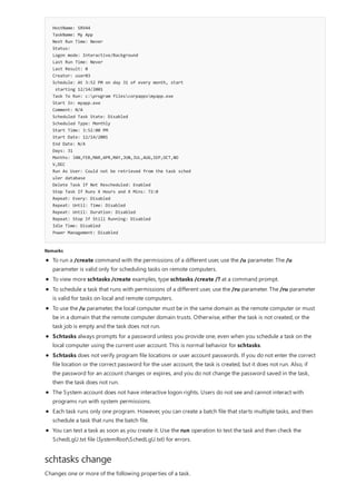 HostName: SRV44
TaskName: My App
Next Run Time: Never
Status:
Logon mode: Interactive/Background
Last Run Time: Never
Last Result: 0
Creator: user03
Schedule: At 3:52 PM on day 31 of every month, start
starting 12/14/2001
Task To Run: c:program filescorpappsmyapp.exe
Start In: myapp.exe
Comment: N/A
Scheduled Task State: Disabled
Scheduled Type: Monthly
Start Time: 3:52:00 PM
Start Date: 12/14/2001
End Date: N/A
Days: 31
Months: JAN,FEB,MAR,APR,MAY,JUN,JUL,AUG,SEP,OCT,NO
V,DEC
Run As User: Could not be retrieved from the task sched
uler database
Delete Task If Not Rescheduled: Enabled
Stop Task If Runs X Hours and X Mins: 72:0
Repeat: Every: Disabled
Repeat: Until: Time: Disabled
Repeat: Until: Duration: Disabled
Repeat: Stop If Still Running: Disabled
Idle Time: Disabled
Power Management: Disabled
Remarks
schtasks change
To run a /create command with the permissions of a different user, use the /u parameter. The /u
parameter is valid only for scheduling tasks on remote computers.
To view more schtasks /create examples, type schtasks /create /? at a command prompt.
To schedule a task that runs with permissions of a different user, use the /ru parameter. The /ru parameter
is valid for tasks on local and remote computers.
To use the /u parameter, the local computer must be in the same domain as the remote computer or must
be in a domain that the remote computer domain trusts. Otherwise, either the task is not created, or the
task job is empty and the task does not run.
Schtasks always prompts for a password unless you provide one, even when you schedule a task on the
local computer using the current user account. This is normal behavior for schtasks.
Schtasks does not verify program file locations or user account passwords. If you do not enter the correct
file location or the correct password for the user account, the task is created, but it does not run. Also, if
the password for an account changes or expires, and you do not change the password saved in the task,
then the task does not run.
The System account does not have interactive logon rights. Users do not see and cannot interact with
programs run with system permissions.
Each task runs only one program. However, you can create a batch file that starts multiple tasks, and then
schedule a task that runs the batch file.
You can test a task as soon as you create it. Use the run operation to test the task and then check the
SchedLgU.txt file (SystemRootSchedLgU.txt) for errors.
Changes one or more of the following properties of a task.
 