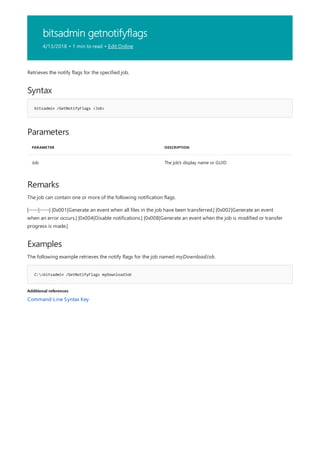 bitsadmin getnotifyflags
4/13/2018 • 1 min to read • Edit Online
Syntax
bitsadmin /GetNotifyFlags <Job>
Parameters
PARAMETER DESCRIPTION
Job The job's display name or GUID
Remarks
Examples
C:>bitsadmin /GetNotifyFlags myDownloadJob
Additional references
Retrieves the notify flags for the specified job.
The job can contain one or more of the following notification flags.
|-----|-----| |0x001|Generate an event when all files in the job have been transferred.| |0x002|Generate an event
when an error occurs.| |0x004|Disable notifications.| |0x008|Generate an event when the job is modified or transfer
progress is made.|
The following example retrieves the notify flags for the job named myDownloadJob.
Command-Line Syntax Key
 
