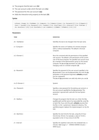 Syntax
schtasks /change /tn <TaskName> [/s <Computer> [/u [<Domain>]<User> [/p <Password>]]] [/ru {[<Domain>]
<User> | System}] [/rp <Password>] [/tr <TaskRun>] [/st <StartTime>] [/ri <Interval>] [{/et <EndTime> |
/du <Duration>} [/k]] [/sd <StartDate>] [/ed <EndDate>] [/{ENABLE | DISABLE}] [/it] [/z]
Parameters
TERM DEFINITION
/tn <TaskName> Identifies the task to be changed. Enter the task name.
/s <Computer> Specifies the name or IP address of a remote computer
(with or without backslashes). The default is the local
computer.
/u [<Domain>] Runs this command with the permissions of the specified
user account. The default is the permissions of the current
user of the local computer. The specified user account must
be a member of the Administrators group on the remote
computer. The /u and /p parameters are valid only for
changing a task on a remote computer (/s).
/p <Password> Specifies the password of the user account specified in the
/u parameter. If you use the /u parameter, but omit the /p
parameter or the password argument, schtasks prompts
you for a password.
The /u and /p parameters are valid only when you use /s.
/ru {[<Domain>] System}
/rp <Password> Specifies a new password for the existing user account, or
the user account specified by the /ru parameter. This
parameter is ignored with used with the local System
account.
/tr <TaskRun> Changes the program that the task runs. Enter the fully
qualified path and file name of an executable file, script file,
or batch file. If you omit the path, schtasks assumes that
the file is in the <systemroot>System32 directory. The
specified program replaces the original program run by the
task.
/st <Starttime> Specifies the start time for the task, using the 24-hour
time format, HH:mm. For example, a value of 14:30 is
equivalent to the 12-hour time of 2:30 PM.
/ri <Interval> Specifies the repetition interval for the scheduled task, in
minutes. Valid range is 1 - 599940 (599940 minutes =
9999 hours).
The program that the task runs (/tr).
The user account under which the task runs (/ru).
The password for the user account (/rp).
Adds the interactive-only property to the task (/it).
 