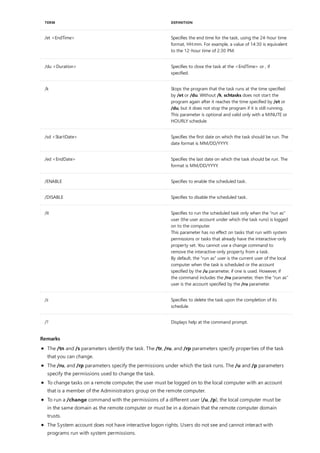 /et <EndTime> Specifies the end time for the task, using the 24-hour time
format, HH:mm. For example, a value of 14:30 is equivalent
to the 12-hour time of 2:30 PM.
/du <Duration> Specifies to close the task at the <EndTime> or , if
specified.
/k Stops the program that the task runs at the time specified
by /et or /du. Without /k, schtasks does not start the
program again after it reaches the time specified by /et or
/du, but it does not stop the program if it is still running.
This parameter is optional and valid only with a MINUTE or
HOURLY schedule.
/sd <StartDate> Specifies the first date on which the task should be run. The
date format is MM/DD/YYYY.
/ed <EndDate> Specifies the last date on which the task should be run. The
format is MM/DD/YYYY.
/ENABLE Specifies to enable the scheduled task.
/DISABLE Specifies to disable the scheduled task.
/it Specifies to run the scheduled task only when the "run as"
user (the user account under which the task runs) is logged
on to the computer.
This parameter has no effect on tasks that run with system
permissions or tasks that already have the interactive-only
property set. You cannot use a change command to
remove the interactive-only property from a task.
By default, the "run as" user is the current user of the local
computer when the task is scheduled or the account
specified by the /u parameter, if one is used. However, if
the command includes the /ru parameter, then the "run as"
user is the account specified by the /ru parameter.
/z Specifies to delete the task upon the completion of its
schedule.
/? Displays help at the command prompt.
TERM DEFINITION
Remarks
The /tn and /s parameters identify the task. The /tr, /ru, and /rp parameters specify properties of the task
that you can change.
The /ru, and /rp parameters specify the permissions under which the task runs. The /u and /p parameters
specify the permissions used to change the task.
To change tasks on a remote computer, the user must be logged on to the local computer with an account
that is a member of the Administrators group on the remote computer.
To run a /change command with the permissions of a different user (/u, /p), the local computer must be
in the same domain as the remote computer or must be in a domain that the remote computer domain
trusts.
The System account does not have interactive logon rights. Users do not see and cannot interact with
programs run with system permissions.
 