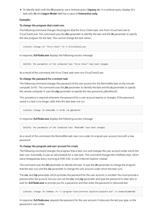 Examples
To change the program that a task runs
schtasks /change /tn "Virus Check" /tr C:VirusCheck2.exe
SUCCESS: The parameters of the scheduled task "Virus Check" have been changed.
To change the password for a remote task
schtasks /change /tn RemindMe /s Svr01 /rp p@ssWord3
SUCCESS: The parameters of the scheduled task "RemindMe" have been changed.
To change the program and user account for a task
schtasks /change /tn ChkNews /tr "c:program filesInternet Exploreriexplore.exe" /ru DomainXAdmin01
To identify tasks with the /it property, use a verbose query (/query /v). In a verbose query display of a
task with /it, the Logon Mode field has a value of Interactive only.
The following command changes the program that the Virus Check task runs from VirusCheck.exe to
VirusCheck2.exe. This command uses the /tn parameter to identify the task and the /tr parameter to specify
the new program for the task. (You cannot change the task name.)
In response, SchTasks.exe displays the following success message:
As a result of this command, the Virus Check task now runs VirusCheck2.exe.
The following command changes the password of the user account for the RemindMe task on the remote
computer, Svr01. The command uses the /tn parameter to identify the task and the /s parameter to specify
the remote computer. It uses the /rp parameter to specify the new password, p@ssWord3.
This procedure is required whenever the password for a user account expires or changes. If the password
saved in a task is no longer valid, then the task does not run.
In response, SchTasks.exe displays the following success message:
As a result of this command, the RemindMe task now runs under its original user account, but with a new
password.
The following command changes the program that a task runs and changes the user account under which the
task runs. Essentially, it uses an old schedule for a new task. This command changes the ChkNews task, which
starts Notepad.exe every morning at 9:00 A.M., to start Internet Explorer instead.
The command uses the /tn parameter to identify the task. It uses the /tr parameter to change the program
that the task runs and the /ru parameter to change the user account under which the task runs.
The /ru, and /rp parameter, which provides the password for the user account, is omitted. You must provide a
password for the account, but you can use the /ru, and /rp parameter and type the password in clear text, or
wait for SchTasks.exe to prompt you for a password, and then enter the password in obscured text.
In response, SchTasks.exe requests the password for the user account. It obscures the text you type, so the
password is not visible.
 