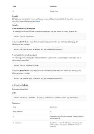 /? Displays help.
TERM DEFINITION
Remarks
Examples
To end a task on a local computer
schtasks /end /tn "My Notepad"
SUCCESS: The scheduled task "My Notepad" has been terminated successfully.
To end a task on a remote computer
schtasks /end /tn InternetOn /s Svr01
SUCCESS: The scheduled task "InternetOn" has been terminated successfully.
schtasks delete
Syntax
schtasks /delete /tn {<TaskName> | *} [/f] [/s <Computer> [/u [<Domain>]<User> [/p <Password>]]]
Parameters
TERM DEFINITION
/tn {<TaskName> *}
/f Suppresses the confirmation message. The task is deleted
without warning.
/s <Computer> Specifies the name or IP address of a remote computer
(with or without backslashes). The default is the local
computer.
SchTasks.exe ends only the instances of a program started by a scheduled task. To stop other processes, use
TaskKill. For more information, see Taskkill.
The following command stops the instance of Notepad.exe that was started by the My Notepad task:
In response, SchTasks.exe stops the instance of Notepad.exe that the task started, and it displays the
following success message:
The following command stops the instance of Internet Explorer that was started by the InternetOn task on
the remote computer, Svr01:
In response, SchTasks.exe stops the instance of Internet Explorer that the task started, and it displays the
following success message:
Deletes a scheduled task.
 