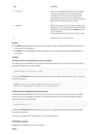 /u [<Domain>] Runs this command with the permissions of the specified
user account. By default, the command runs with the
permissions of the current user of the local computer.
The specified user account must be a member of the
Administrators group on the remote computer. The /u and
/p parameters are valid only when you use /s.
/p <Password> Specifies the password of the user account specified in the
/u parameter. If you use the /u parameter, but omit the /p
parameter or the password argument, schtasks prompts
you for a password.
The /u and /p parameters are valid only when you use /s.
/? Displays help at the command prompt.
TERM DEFINITION
Remarks
Examples
To delete a task from the schedule of a remote computer
schtasks /delete /tn "Start Mail" /s Svr16
WARNING: Are you sure you want to remove the task "Start Mail" (Y/N )?
SUCCESS: The scheduled task "Start Mail" was successfully deleted.
To delete all tasks scheduled for the local computer
schtasks /delete /tn * /f
schtasks query
Syntax
The delete operation deletes the task from the schedule. It does not delete the program that the task runs
or interrupt a running program.
The delete * command deletes all tasks scheduled for the computer, not just the tasks scheduled by the
current user.
The following command deletes the "Start Mail" task from the schedule of a remote computer. It uses the /s
parameter to identify the remote computer.
In response, SchTasks.exe displays the following confirmation message. To delete the task, press Y. To cancel
the command, type n:
The following command deletes all tasks from the schedule of the local computer, including tasks scheduled
by other users. It uses the /tn * parameter to represent all tasks on the computer and the /f parameter to
suppress the confirmation message.
In response, SchTasks.exe displays the following success messages indicating that the only task scheduled,
SecureScript, is deleted.
SUCCESS: The scheduled task "SecureScript" was successfully deleted.
Displays tasks scheduled to run on the computer.
 