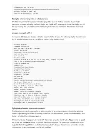 TaskName Next Run Time Status
========================= ======================== ==============
Microsoft Outlook At logon time
SecureScript 14:42:00 PM , 2/4/2001
To display advanced properties of scheduled tasks
HostName: RESKIT01
TaskName: SecureScript
Next Run Time: 4:00:00 AM , 3/30/2001
Status: Not yet run
Logon mode: Interactive/Background
Last Run Time: Never
Last Result: 0
Creator: user01
Schedule: At 4:00 AM on the last Fri of every month, starting 3/24/2001
Task To Run: C:WINDOWSsystem32notepad.exe
Start In: notepad.exe
Comment: N/A
Scheduled Task State: Enabled
Scheduled Type: Monthly
Modifier: Last FRIDAY
Start Time: 4:00:00 AM
Start Date: 3/24/2001
End Date: N/A
Days: FRIDAY
Months: JAN,FEB,MAR,APR,MAY,JUN,JUL,AUG,SEP,OCT,NOV,DEC
Run As User: RESKITuser01
Delete Task If Not Rescheduled: Enabled
Stop Task If Runs X Hours and X Mins: 72:0
Repeat: Until Time: Disabled
Repeat: Duration: Disabled
Repeat: Stop If Still Running: Disabled
Idle: Start Time(For IDLE Scheduled Type): Disabled
Idle: Only Start If Idle for X Minutes: Disabled
Idle: If Not Idle Retry For X Minutes: Disabled
Idle: Stop Task If Idle State End: Disabled
Power Mgmt: No Start On Batteries: Disabled
Power Mgmt: Stop On Battery Mode: Disabled
To log tasks scheduled for a remote computer
The following command requests a detailed display of the tasks on the local computer. It uses the /v
parameter to request a detailed (verbose) display and the /fo LIST parameter to format the display as a list
for easy reading. You can use this command to verify that a task you created has the intended recurrence
pattern.
schtasks /query /fo LIST /v
In response, SchTasks.exe displays a detailed property list for all tasks. The following display shows the task
list for a task scheduled to run at 4:00 A.M. on the last Friday of every month:
The following command requests a list of tasks scheduled for a remote computer, and adds the tasks to a
comma-separated log file on the local computer. You can use this command format to collect and track tasks
that are scheduled for multiple computers.
The command uses the /s parameter to identify the remote computer, Reskit16, the /fo parameter to specify
the format and the /nh parameter to suppress the column headings. The >> append symbol redirects the
output to the task log, p0102.csv, on the local computer, Svr01. Because the command runs on the remote
computer, the local computer path must be fully qualified.
 