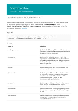 Scwcmd: analyze
10/17/2017 • 2 min to read • Edit Online
Syntax
scwcmd analyze [[[/m:<ComputerName> | /ou:<Ou>] /p:<Policy>] | /i:<ComputerList>] [/o:
<ResultDir>] [/u:<UserName>] [/pw:<Password>] [/t:<Threads>] [/l] [/e]
Parameters
PARAMETER DESCRIPTION
/m:<ComputerName> Specifies the NetBIOS name, DNS name, or IP address of the
computer to analyze. If the /m parameter is specified, then the
/p parameter must also be specified.
/ou:<OuName> Specifies the fully qualified domain name (FQDN) of an
organizational unit (OU) in Active Directory Domain Services.
If the /ou parameter is specified, then the /p parameter must
also be specified. All computers in the OU will be analyzed
against the given policy.
/p:<Policy> Specifies the path and file name of the .xml policy file to be
used to perform the analysis.
/i:<ComputerList> Specifies the path and file name of an .xml file that contains a
list of computers along with their expected policy files. All
computers in the .xml file will be analyzed against their
corresponding policy files. A sample .xml file is
%windir%securitySampleMachineList.xml.
/o:<ResultDir> Specifies the path and directory where the analysis result files
should be saved. The default is the current directory.
/u:<UserName> Specifies an alternate user credential to use when performing
the analysis on a remote computer. The default is the logged
on user.
/pw:<Password> Specifies an alternate user credential to use when performing
the analysis on a remote computer. The default is the
password of the logged on user.
Applies To: Windows Server 2012 R2, Windows Server 2012
Determines whether a computer is in compliance with a policy. Results are returned in an .xml file. Also accepts a
list of computer names as input. To view the results in your browser, use scwcmd view and specify
%windir%securitymsscwTransformFilesscwanalysis.xsl as the .xsl transform. For examples of how this
command can be used, see Examples.
 
