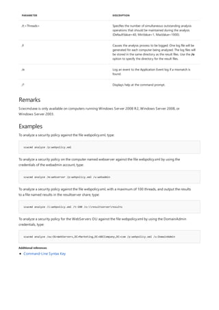 /t:<Threads> Specifies the number of simultaneous outstanding analysis
operations that should be maintained during the analysis
(DefaultValue=40, MinValue=1, MaxValue=1000).
/l Causes the analysis process to be logged. One log file will be
generated for each computer being analyzed. The log files will
be stored in the same directory as the result files. Use the /o
option to specify the directory for the result files.
/e Log an event to the Application Event log if a mismatch is
found.
/? Displays help at the command prompt.
PARAMETER DESCRIPTION
Remarks
Examples
scwcmd analyze /p:webpolicy.xml
scwcmd analyze /m:webserver /p:webpolicy.xml /u:webadmin
scwcmd analyze /i:webpolicy.xml /t:100 /o:resultserverresults
scwcmd analyze /ou:OU=WebServers,DC=Marketing,DC=ABCCompany,DC=com /p:webpolicy.xml /u:DomainAdmin
Additional references
Scwcmd.exe is only available on computers running Windows Server 2008 R2, Windows Server 2008, or
Windows Server 2003.
To analyze a security policy against the file webpolicy.xml, type:
To analyze a security policy on the computer named webserver against the file webpolicy.xml by using the
credentials of the webadmin account, type:
To analyze a security policy against the file webpolicy.xml, with a maximum of 100 threads, and output the results
to a file named results in the resultserver share, type:
To analyze a security policy for the WebServers OU against the file webpolicy.xml by using the DomainAdmin
credentials, type:
Command-Line Syntax Key
 