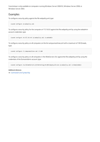 Examples
scwcmd configure /p:webpolicy.xml
scwcmd configure /m:172.16.0.0 /p:webpolicy.xml /u:webadmin
scwcmd configure /i:campusmachines.xml /t:100
scwcmd configure /ou:OU=WebServers,DC=Marketing,DC=ABCCompany,DC=com /p:webpolicy.xml /u:DomainAdmin
Additional references
Scwcmd.exe is only available on computers running Windows Server 2008 R2, Windows Server 2008, or
Windows Server 2003.
To configure a security policy against the file webpolicy.xml, type:
To configure a security policy for the computer at 172.16.0.0 against the file webpolicy.xml by using the webadmin
account credentials, type:
To configure a security policy on all computers on the list campusmachines.xml with a maximum of 100 threads,
type:
To configure a security policy on all computers in the WebServers OU against the file webpolicy.xml by using the
credentials of the DomainAdmin account, type:
Command-Line Syntax Key
 