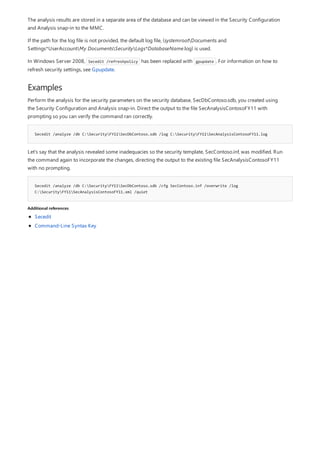 Examples
Secedit /analyze /db C:SecurityFY11SecDbContoso.sdb /log C:SecurityFY11SecAnalysisContosoFY11.log
Secedit /analyze /db C:SecurityFY11SecDbContoso.sdb /cfg SecContoso.inf /overwrite /log
C:SecurityFY11SecAnalysisContosoFY11.xml /quiet
Additional references
The analysis results are stored in a separate area of the database and can be viewed in the Security Configuration
and Analysis snap-in to the MMC.
If the path for the log file is not provided, the default log file, (systemrootDocuments and
Settings*UserAccountMy DocumentsSecurityLogs*DatabaseName.log) is used.
In Windows Server 2008, Secedit /refreshpolicy has been replaced with gpupdate . For information on how to
refresh security settings, see Gpupdate.
Perform the analysis for the security parameters on the security database, SecDbContoso.sdb, you created using
the Security Configuration and Analysis snap-in. Direct the output to the file SecAnalysisContosoFY11 with
prompting so you can verify the command ran correctly.
Let’s say that the analysis revealed some inadequacies so the security template, SecContoso.inf, was modified. Run
the command again to incorporate the changes, directing the output to the existing file SecAnalysisContosoFY11
with no prompting.
Secedit
Command-Line Syntax Key
 