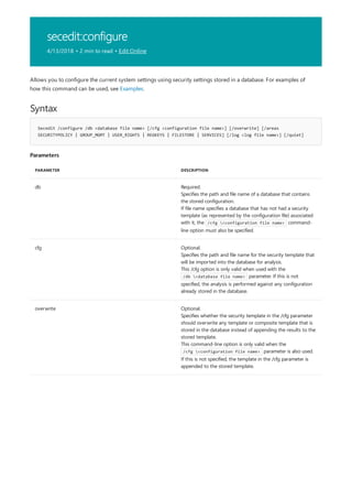 secedit:configure
4/13/2018 • 2 min to read • Edit Online
Syntax
Secedit /configure /db <database file name> [/cfg <configuration file name>] [/overwrite] [/areas
SECURITYPOLICY | GROUP_MGMT | USER_RIGHTS | REGKEYS | FILESTORE | SERVICES] [/log <log file name>] [/quiet]
Parameters
PARAMETER DESCRIPTION
db Required.
Specifies the path and file name of a database that contains
the stored configuration.
If file name specifies a database that has not had a security
template (as represented by the configuration file) associated
with it, the /cfg <configuration file name> command-
line option must also be specified.
cfg Optional.
Specifies the path and file name for the security template that
will be imported into the database for analysis.
This /cfg option is only valid when used with the
/db <database file name> parameter. If this is not
specified, the analysis is performed against any configuration
already stored in the database.
overwrite Optional.
Specifies whether the security template in the /cfg parameter
should overwrite any template or composite template that is
stored in the database instead of appending the results to the
stored template.
This command-line option is only valid when the
/cfg <configuration file name> parameter is also used.
If this is not specified, the template in the /cfg parameter is
appended to the stored template.
Allows you to configure the current system settings using security settings stored in a database. For examples of
how this command can be used, see Examples.
 