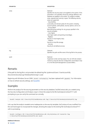 areas Optional.
Specifies the security areas to be applied to the system. If this
parameter is not specified, all security settings defined in the
database are applied to the system. To configure multiple
areas, separate each area by a space. The following security
areas are supported:
- SecurityPolicy
Local policy and domain policy for the system, including
account policies, audit policies, security options, and so on.
- Group_Mgmt
Restricted group settings for any groups specified in the
security template.
- User_Rights
User logon rights and granting of privileges.
- RegKeys
Security on local registry keys.
- FileStore
Security on local file storage.
- Services
Security for all defined services.
log Optional.
Specifies the path and file name of the log file for the process.
quiet Optional.
Suppresses screen and log output. You can still view analysis
results by using the Security Configuration and Analysis snap-
in to the Microsoft Management Console (MMC).
PARAMETER DESCRIPTION
Remarks
Examples
Secedit /analyze /db C:SecurityFY11SecDbContoso.sdb /log C:SecurityFY11SecAnalysisContosoFY11.log
Secedit /configure /db C:SecurityFY11SecDbContoso.sdb /cfg SecContoso.inf /overwrite /log
C:SecurityFY11SecAnalysisContosoFY11.xml /quiet
Additional references
If the path for the log file is not provided, the default log file, (systemrootUsers *UserAccountMy
DocumentsSecurityLogs*DatabaseName.log) is used.
Beginning with Windows Server 2008, Secedit /refreshpolicy has been replaced with gpupdate . For information
on how to refresh security settings, see Gpupdate.
Perform the analysis for the security parameters on the security database, SecDbContoso.sdb, you created using
the Security Configuration and Analysis snap-in. Direct the output to the file SecAnalysisContosoFY11 with
prompting so you can verify the command ran correctly.
Let’s say that the analysis revealed some inadequacies so the security template, SecContoso.inf, was modified. Run
the command again to incorporate the changes, directing the output to the existing file SecAnalysisContosoFY11
with no prompting.
Secedit
 