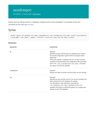 secedit:export
4/13/2018 • 2 min to read • Edit Online
Syntax
Secedit /export /db <database file name> [/mergedpolicy] /cfg <configuration file name> [/areas [securitypolicy
| group_mgmt | user_rights | regkeys | filestore | services]] [/log <log file name>] [/quiet]
Parameters
PARAMETER DESCRIPTION
db Required.
Specifies the path and file name of a database that contains
the stored configuration against which the analysis will be
performed.
If file name specifies a database that has not had a security
template (as represented by the configuration file) associated
with it, the /cfg <configuration file name> command-
line option must also be specified.
mergedpolicy Optional.
Merges and exports domain and local policy security settings.
cfg Required.
Specifies the path and file name for the security template that
will be imported into the database for analysis.
This /cfg option is only valid when used with the
/db <database file name> parameter. If this is not
specified, the analysis is performed against any configuration
already stored in the database.
Exports security settings stored in a database configured with security templates. For examples of how this
command can be used, see Examples.
 
