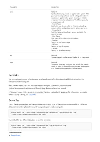 areas Optional.
Specifies the security areas to be applied to the system. If this
parameter is not specified, all security settings defined in the
database are applied to the system. To configure multiple
areas, separate each area by a space. The following security
areas are supported:
- SecurityPolicy
Local policy and domain policy for the system, including
account policies, audit policies, security options, and so on.
- Group_Mgmt
Restricted group settings for any groups specified in the
security template.
- User_Rights
User logon rights and granting of privileges.
- RegKeys
Security on local registry keys.
- FileStore
Security on local file storage.
- Services
Security for all defined services.
log Optional.
Specifies the path and file name of the log file for the process.
quiet Optional.
Suppresses screen and log output. You can still view analysis
results by using the Security Configuration and Analysis snap-
in to the Microsoft Management Console (MMC).
PARAMETER DESCRIPTION
Remarks
Examples
Secedit /export /db C:SecurityFY11SecDbContoso.sdb /mergedpolicy /cfg SecContoso.inf /log
C:SecurityFY11SecAnalysisContosoFY11.log /quiet
Secedit /import /db C:SecurityFY12SecDbContoso.sdb /cfg SecContoso.inf /log
C:SecurityFY11SecAnalysisContosoFY12.log /quiet
Additional references
You can use this command to backup your security policies on a local computer in addition to importing the
settings to another computer.
If the path for the log file is not provided, the default log file, (systemrootDocuments and
Settings*UserAccountMy DocumentsSecurityLogs*DatabaseName.log) is used.
In Windows Server 2008, Secedit /refreshpolicy has been replaced with gpupdate . For information on how to
refresh security settings, see Gpupdate.
Export the security database and the domain security policies to an inf file and then import that file to a different
database in order to replicate the security policy settings on another computer.
Import that file to a different database on another computer.
Secedit:import
 