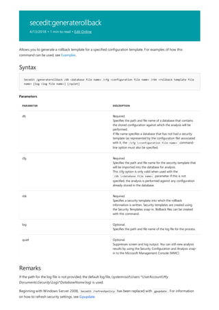 secedit:generaterollback
4/13/2018 • 1 min to read • Edit Online
Syntax
Secedit /generaterollback /db <database file name> /cfg <configuration file name> /rbk <rollback template file
name> [log <log file name>] [/quiet]
Parameters
PARAMETER DESCRIPTION
db Required.
Specifies the path and file name of a database that contains
the stored configuration against which the analysis will be
performed.
If file name specifies a database that has not had a security
template (as represented by the configuration file) associated
with it, the /cfg <configuration file name> command-
line option must also be specified.
cfg Required.
Specifies the path and file name for the security template that
will be imported into the database for analysis.
This /cfg option is only valid when used with the
/db <database file name> parameter. If this is not
specified, the analysis is performed against any configuration
already stored in the database.
rbk Required.
Specifies a security template into which the rollback
information is written. Security templates are created using
the Security Templates snap-in. Rollback files can be created
with this command.
log Optional.
Specifies the path and file name of the log file for the process.
quiet Optional.
Suppresses screen and log output. You can still view analysis
results by using the Security Configuration and Analysis snap-
in to the Microsoft Management Console (MMC).
Remarks
Allows you to generate a rollback template for a specified configuration template. For examples of how this
command can be used, see Examples.
If the path for the log file is not provided, the default log file, (systemrootUsers *UserAccountMy
DocumentsSecurityLogs*DatabaseName.log) is used.
Beginning with Windows Server 2008, Secedit /refreshpolicy has been replaced with gpupdate . For information
on how to refresh security settings, see Gpupdate.
 