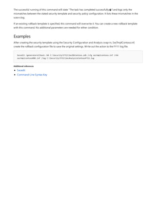Examples
Secedit /generaterollback /db C:SecurityFY11SecDbContoso.sdb /cfg sectmplcontoso.inf /rbk
sectmplcontosoRBK.inf /log C:SecurityFY11SecAnalysisContosoFY11.log
Additional references
The successful running of this command will state “The task has completed successfully.�? and logs only the
mismatches between the stated security template and security policy configuration. It lists these mismatches in the
scesrv.log.
If an existing rollback template is specified, this command will overwrite it. You can create a new rollback template
with this command. No additional parameters are needed for either condition.
After creating the security template using the Security Configuration and Analysis snap-in, SecTmplContoso.inf,
create the rollback configuration file to save the original settings. Write out the action to the FY11 log file.
Secedit
Command-Line Syntax Key
 