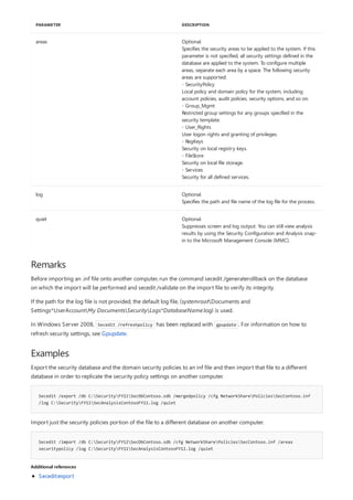 areas Optional.
Specifies the security areas to be applied to the system. If this
parameter is not specified, all security settings defined in the
database are applied to the system. To configure multiple
areas, separate each area by a space. The following security
areas are supported:
- SecurityPolicy
Local policy and domain policy for the system, including
account policies, audit policies, security options, and so on.
- Group_Mgmt
Restricted group settings for any groups specified in the
security template.
- User_Rights
User logon rights and granting of privileges.
- RegKeys
Security on local registry keys.
- FileStore
Security on local file storage.
- Services
Security for all defined services.
log Optional.
Specifies the path and file name of the log file for the process.
quiet Optional.
Suppresses screen and log output. You can still view analysis
results by using the Security Configuration and Analysis snap-
in to the Microsoft Management Console (MMC).
PARAMETER DESCRIPTION
Remarks
Examples
Secedit /export /db C:SecurityFY11SecDbContoso.sdb /mergedpolicy /cfg NetworkSharePoliciesSecContoso.inf
/log C:SecurityFY11SecAnalysisContosoFY11.log /quiet
Secedit /import /db C:SecurityFY12SecDbContoso.sdb /cfg NetworkSharePoliciesSecContoso.inf /areas
securitypolicy /log C:SecurityFY11SecAnalysisContosoFY12.log /quiet
Additional references
Before importing an .inf file onto another computer, run the command secedit /generaterollback on the database
on which the import will be performed and secedit /validate on the import file to verify its integrity.
If the path for the log file is not provided, the default log file, (systemrootDocuments and
Settings*UserAccountMy DocumentsSecurityLogs*DatabaseName.log) is used.
In Windows Server 2008, Secedit /refreshpolicy has been replaced with gpupdate . For information on how to
refresh security settings, see Gpupdate.
Export the security database and the domain security policies to an inf file and then import that file to a different
database in order to replicate the security policy settings on another computer.
Import just the security policies portion of the file to a different database on another computer.
Secedit:export
 