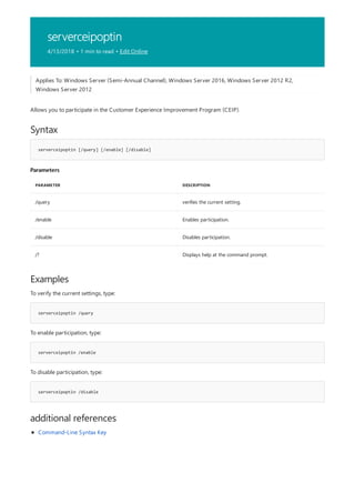 serverceipoptin
4/13/2018 • 1 min to read • Edit Online
Syntax
serverceipoptin [/query] [/enable] [/disable]
Parameters
PARAMETER DESCRIPTION
/query verifies the current setting.
/enable Enables participation.
/disable Disables participation.
/? Displays help at the command prompt.
Examples
serverceipoptin /query
serverceipoptin /enable
serverceipoptin /disable
additional references
Applies To: Windows Server (Semi-Annual Channel), Windows Server 2016, Windows Server 2012 R2,
Windows Server 2012
Allows you to participate in the Customer Experience Improvement Program (CEIP).
To verify the current settings, type:
To enable participation, type:
To disable participation, type:
Command-Line Syntax Key
 