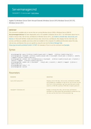 Servermanagercmd
10/24/2017 • 5 min to read • Edit Online
IMPORTANT
Syntax
servermanagercmd -query [[[<Drive>:]<path>]<query.xml>] [-logpath [[<Drive>:]<path>]<log.txt>]
servermanagercmd -inputpath [[<Drive>:]<path>]<answer.xml> [-resultpath <result.xml> [-restart] | -whatif]
[-logpath [[<Drive>:]<path>]<log.txt>]
servermanagercmd -install <Id> [-allSubFeatures] [-resultpath [[<Drive>:]<path>]<result.xml> [-restart] |
-whatif] [-logpath [[<Drive>:]<path>]<log.txt>]
servermanagercmd -remove <Id> [-resultpath <result.xml> [-restart] | -whatif] [-logpath [[<Drive>:]
<path>]<log.txt>]
servermanagercmd [-help | -?]
servermanagercmd -version
Parameters
PARAMETER DESCRIPTION
-query [[[:]]<query.xml>] Displays a list of all roles, role services, and features installed
and available for installation on the server. You can also use the
short form of this parameter, -q. If you want the query results
saved to an XML file, specify an XML file to replace query.xml.
-inputpath <[[:]]answer.xml> Installs or removes the roles, role services, and features
specified in an XML answer file represented by answer.xml. You
can also use the short form of this parameter, -p.
Applies To: Windows Server (Semi-Annual Channel), Windows Server 2016, Windows Server 2012 R2,
Windows Server 2012
This command is available only on servers that are running Windows Server 2008 or Windows Server 2008 R2 .
Servermanagercmd.exe has been deprecated, and is not available in Windows Server 2012 . For information about how to
install or remove roles, role services, and features in Windows Server 2012 , see Install or uninstall roles, role services, and
features on Microsoft TechNet. Installs and removes roles, role services, and features. Also displays the list of all roles, role
services, and features available, and shows which are installed on this computer. For additional information about the roles,
role services, and features that you can specify by using this tool, see the Server Manager help.
(https://go.microsoft.com/fwlink/?LinkID=137387). for examples of how to use this command, see Examples.
 