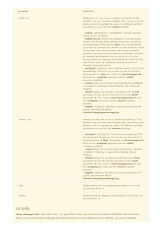 -install <Id> Installs the role, role service, or feature specified by Id. The
identifiers are case-insensitive. Multiple roles, role services, and
features must be separated by spaces. The following optional
parameters are used with the -install parameter.
- -setting <SettingName>=<SettingValue> Specifies required
settings for the installation.
- -allSubFeatures Specifies the installation of all subordinate
services and features along with the parent role, role service,
or feature named in the Id value. Note: Some role containers
do not have a command line identifier to allow installation of all
role services. This is the case when role services cannot be
installed in the same instance of the Server Manager command.
For example, the Federation Service role service of active
directory Federation Services and the Federation Service Proxy
role service cannot be installed by using the same Server
Manager command instance.
- -resultpath <result.xml> Saves installation results to an XML file
represented by *result.xml. You can also use the short form of
this parameter, -r. Note: You cannot run servermanagercmd
with both the -resultpath parameter and the -whatif
parameter specified.
- -restart Restarts the computer automatically when installation
is complete (if restarting is required by the roles or features
installed).
- -whatif Displays any operations specified for the -install
parameter. You can also use the short form of the -whatif
parameter, -w. You cannot run servermanagercmd with both
the -resultpath parameter and the -whatif parameter
specified.
- -logpath <[[:]]log.txt> Specifies a name and location for the
log file, other than the default,
%windir%tempservermanager.log.
-remove <Id> removes the role, role service, or feature specified by Id. The
identifiers are case-insensitive. Multiple roles, role services, and
features must be separated by spaces. The following optional
parameters are used with the -remove parameter.
- -resultpath <[[:]]result.xml> Saves removal results to an XML
file represented by result.xml. You can also use the short form
of this parameter, -r. Note: You cannot run servermanagercmd
with both the -resultpath parameter and the -whatif
parameter specified.
- -restart Restarts the computer automatically when removal is
complete (if restarting is required by remaining roles or
features).
- -whatif Displays any operations specified for the -remove
parameter. You can also use the short form of the -whatif
parameter, -w. You cannot run servermanagercmd with both
the -resultpath parameter and the -whatif parameter
specified.
- -logpath<[[:]]log.txt> Specifies a name and location for the
log file, other than the default,
%windir%tempservermanager.log.
-help Displays help in the Command prompt window. You can also
use the short form, -?.
-version Displays the Server Manager version number. You can also use
the short form, -v.
PARAMETER DESCRIPTION
remarks
Servermanagercmd is deprecated, and is not guaranteed to be supported in future releases of Windows. We recommend
that if you are running Server Manager on computers that are running Windows Server 2008 R2 , you use the Windows
 