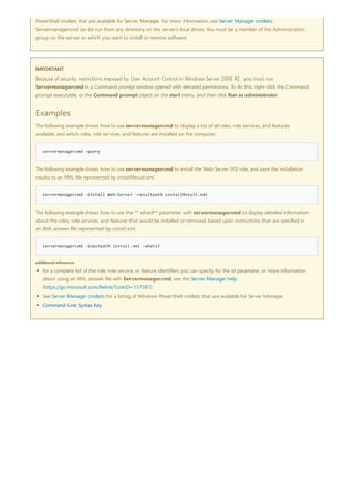 IMPORTANT
Examples
servermanagercmd -query
servermanagercmd -install Web-Server -resultpath installResult.xml
servermanagercmd -inputpath install.xml -whatif
additional references
PowerShell cmdlets that are available for Server Manager. For more information, see Server Manager cmdlets.
Servermanagercmd can be run from any directory on the server's local drives. You must be a member of the Administrators
group on the server on which you want to install or remove software.
Because of security restrictions imposed by User Account Control in Windows Server 2008 R2 , you must run
Servermanagercmd in a Command prompt window opened with elevated permissions. To do this, right-click the Command
prompt executable, or the Command prompt object on the start menu, and then click Run as administrator.
The following example shows how to use servermanagercmd to disp