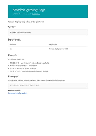 bitsadmin getproxyusage
4/13/2018 • 1 min to read • Edit Online
Syntax
bitsadmin /GetProxyUsage <Job>
Parameters
PARAMETER DESCRIPTION
Job The job's display name or GUID
Remarks
Examples
C:>bitsadmin /GetProxyUsage myDownloadJob
Additional references
Retrieves the proxy usage setting for the specified job.
The possible values are:
PRECONFIG—use the owner's Internet Explorer defaults.
NO_PROXY—do not use a proxy server.
OVERRIDE—Use an explicit proxy list.
AUTODETECT—Automatically detect the proxy settings.
The following example retrieves the proxy usage for the job named myDownloadJob.
Command-Line Syntax Key
 
