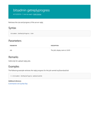 bitsadmin getreplyprogress
4/13/2018 • 1 min to read • Edit Online
Syntax
bitsadmin /GetReplyProgress <Job>
Parameters
PARAMETER DESCRIPTION
Job The job's display name or GUID
Remarks
Examples
C:>bitsadmin /GetReplyProgress myDownloadJob
Additional references
Retrieves the size and progress of the server reply.
Valid only for upload-reply jobs.
The following example retrieves the reply progress for the job named myDownloadJob.
Command-Line Syntax Key
 