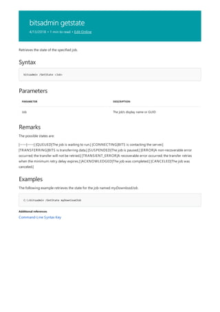 bitsadmin getstate
4/13/2018 • 1 min to read • Edit Online
Syntax
bitsadmin /GetState <Job>
Parameters
PARAMETER DESCRIPTION
Job The job's display name or GUID
Remarks
Examples
C:>bitsadmin /GetState myDownloadJob
Additional references
Retrieves the state of the specified job.
The possible states are:
|-----|-----| |QUEUED|The job is waiting to run.| |CONNECTING|BITS is contacting the server.|
|TRANSFERRING|BITS is transferring data.| |SUSPENDED|The job is paused.| |ERROR|A non-recoverable error
occurred; the transfer will not be retried.| |TRANSIENT_ERROR|A recoverable error occurred; the transfer retries
when the minimum retry delay expires.| |ACKNOWLEDGED|The job was completed.| |CANCELED|The job was
canceled.|
The following example retrieves the state for the job named myDownloadJob.
Command-Line Syntax Key
 