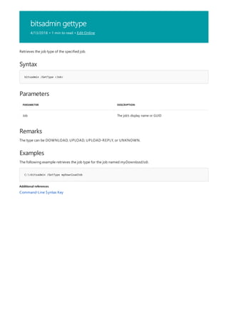 bitsadmin gettype
4/13/2018 • 1 min to read • Edit Online
Syntax
bitsadmin /GetType <Job>
Parameters
PARAMETER DESCRIPTION
Job The job's display name or GUID
Remarks
Examples
C:>bitsadmin /GetType myDownloadJob
Additional references
Retrieves the job type of the specified job.
The type can be DOWNLOAD, UPLOAD, UPLOAD-REPLY, or UNKNOWN.
The following example retrieves the job type for the job named myDownloadJob.
Command-Line Syntax Key
 