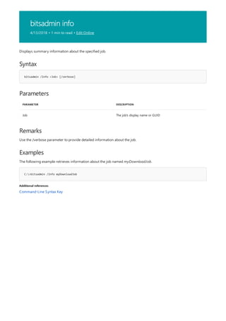 bitsadmin info
4/13/2018 • 1 min to read • Edit Online
Syntax
bitsadmin /Info <Job> [/verbose]
Parameters
PARAMETER DESCRIPTION
Job The job's display name or GUID
Remarks
Examples
C:>bitsadmin /Info myDownloadJob
Additional references
Displays summary information about the specified job.
Use the /verbose parameter to provide detailed information about the job.
The following example retrieves information about the job named myDownloadJob.
Command-Line Syntax Key
 