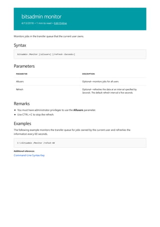 bitsadmin monitor
4/13/2018 • 1 min to read • Edit Online
Syntax
bitsadmin /Monitor [/allusers] [/refresh <Seconds>]
Parameters
PARAMETER DESCRIPTION
Allusers Optional—monitors jobs for all users
Refresh Optional—refreshes the data at an interval specified by
Seconds. The default refresh interval is five seconds.
Remarks
Examples
C:>bitsadmin /Monitor /refesh 60
Additional references
Monitors jobs in the transfer queue that the current user owns.
You must have administrator privileges to use the Allusers parameter.
Use CTRL+C to stop the refresh.
The following example monitors the transfer queue for jobs owned by the current user and refreshes the
information every 60 seconds.
Command-Line Syntax Key
 