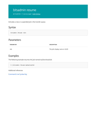 bitsadmin resume
4/13/2018 • 1 min to read • Edit Online
Syntax
bitsadmin /Resume <Job>
Parameters
PARAMETER DESCRIPTION
Job The job's display name or GUID
Examples
C:>bitsadmin /Resume myDownloadJob
Activates a new or suspended job in the transfer queue.
The following example resumes the job named myDownloadJob.
Additional references
Command-Line Syntax Key
 
