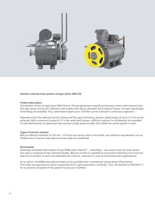 10
Gearless internal-rotor systems of type series SVM 250
Product description
The elevator motors of type series SVM 250 are 18-pole permanent-magnet synchronous motors with internal rotor.
The type series consists of 3 different case lengths with identic diameter and 6 steps of torque. For each step 8 types
of windings are available. Thus, rated-load torques up to 1250 Nm can be achieved in continuous operation.
Dependent from the selected traction sheave and the type of winding, elevator speed ranges of up to 3.5 m/s can be
achieved. With a maximum torque of 2.5 x the rated-load torques, sufficient reserves for acceleration are available.
For the identification of speed and rotor position a high-grade encoder with 2048 sine-cosine periods is used.
Types of traction sheaves
With an effective diameter of 320 mm – 610 mm and various sizes of rim width, very different requirements can be
fulfilled even if traction rope data and wrap angle are predefined.
Drive brakes
Preferably extremely silent brakes of type ROBA-stop®-silenzio® – make Mayr – are used to stop the drive system.
This type is composed of two individual brakes. Because of that it is possible to excite each individual coil to test the
dual-circuit function of each one separately (for instance, important in case of machineroomless applications).
As an option, the ROBA-stop-silenzio brake can be provided with a mechanical manual brake lifting device.
The brakes are approved as safety components by EC type-examination certificate. Thus, the demand of DIN EN 81-1
for to prevent overspeed of the upward moving car is fulfilled.
 