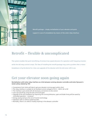14
Retrofit – flexible & uncomplicated
The system enables the quick retrofitting of existent two-speed elevators for operation with frequency inverter
while the old relay control is kept. The idea of installing the retrofit package may come up either after a motor
breakdown or by the desire for a low-cost upgrade of the elevator with the old motor still in use.
Get your elevator soon going again
Revitalization with Loher relay interface as a link between existing elevator controller and Loher Dynavert L
testet safety related by TÜV
•• Components from stock will help to get your elevator running again within short
•• The relay interface is suitable for all standard control voltages of 24 V – 240 V, AC or DC
•• The interface is pre-wired with all necessary connections to the control
•• Low-cost retrofit by using the old control and gear
•• Upgrade of the old installation by improving the running behaviour, gear and brake lining will be saved by
controlled operation – moreover
•• Energy saving owing to the use of inverter technology
•• Operation with or without speed encoder
•• Normally, there is no need to modify anything in the elevator controller
Retrofit package – simply revitalization of your elevator and quick
support in case of a breakdown by means of the Loher relay interface.
 