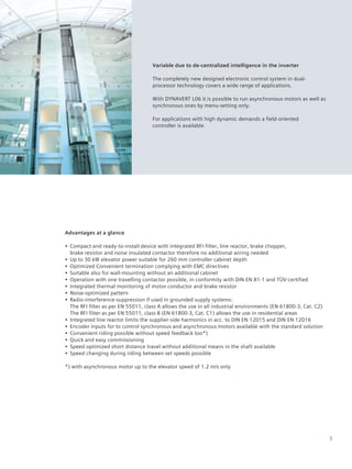 5
Advantages at a glance
•• Compact and ready-to-install device with integrated RFI-filter, line reactor, brake chopper,
brake resistor and noise insulated contactor therefore no additional wiring needed
•• Up to 30 kW elevator power suitable for 260 mm controller cabinet depth
•• Optimized Convenient termination complying with EMC directives
•• Suitable also for wall-mounting without an additional cabinet
•• Operation with one travelling contactor possible, in conformity with DIN EN 81-1 and TÜV-certified
•• Integrated thermal monitoring of motor conductor and brake resistor
•• Noise-optimized pattern
•• Radio-interference-suppression if used in grounded supply systems:
The RFI filter as per EN 55011, class A allows the use in all industrial environments (EN 61800-3, Cat. C2)
The RFI filter as per EN 55011, class B (EN 61800-3, Cat. C1) allows the use in residential areas
•• Integrated line reactor limits the supplier-side harmonics in acc. to DIN EN 12015 and DIN EN 12016
•• Encoder inputs for to control synchronous and asynchronous motors available with the standard solution
•• Convenient riding possible without speed feedback too*)
•• Quick and easy commissioning
•• Speed optimized short distance travel without additional means in the shaft available
•• Speed changing during riding between set speeds possible
*) with asynchronous motor up to the elevator speed of 1.2 m/s only
Variable due to de-centralized intelligence in the inverter
The completely new designed electronic control system in dual-
processor technology covers a wide range of applications.
With DYNAVERT L06 it is possible to run asynchronous motors as well as
synchronous ones by menu-setting only.
For applications with high dynamic demands a field-oriented
controller is available.
 