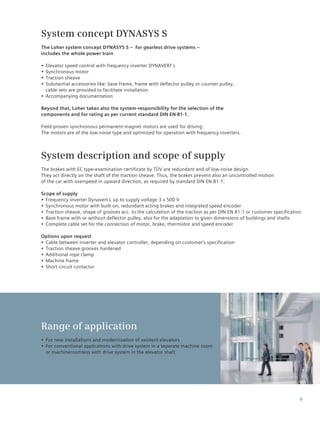 9
System concept DYNASYS S
The Loher system concept DYNASYS S – for gearless drive systems –
includes the whole power train
•• Elevator speed control with frequency inverter DYNAVERT L
•• Synchronous motor
•• Traction sheave
•• Substantial accessories like: base frame, frame with deflector pulley or counter pulley,
cable sets are provided to facititate installation
•• Accompanying documentation
Beyond that, Loher takes also the system-responsibility for the selection of the
components and for rating as per current standard DIN EN 81-1.
Field-proven synchronous permanent-magnet motors are used for driving.
The motors are of the low-noise type and optimized for operation with frequency inverters.
System description and scope of supply
The brakes with EC type-examination certificate by TÜV are redundant and of low-noise design.
They act directly on the shaft of the traction sheave. Thus, the brakes prevent also an uncontrolled motion
of the car with overspeed in upward direction, as required by standard DIN EN 81-1.
Scope of supply
•• Frequency inverter Dynavert L up to supply voltage 3 x 500 V
•• Synchronous motor with built-on, redundant acting brakes and integrated speed encoder
•• Traction sheave, shape of grooves acc. to the calculation of the traction as per DIN EN 81-1 or customer specification
•• Base frame with or without deflector pulley, also for the adaptation to given dimensions of buildings and shafts
•• Complete cable set for the connection of motor, brake, thermistor and speed encoder
Options upon request
•• Cable between inverter and elevator controller, depending on customer’s specification
•• Traction sheave grooves hardened
•• Additional rope clamp
•• Machine frame
•• Short circuit contactor
Range of application
•• For new installations and modernization of existent elevators
•• For conventional applications with drive system in a separate machine room
or machineroomless with drive system in the elevator shaft
 