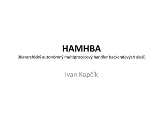 HAMHBA(hierarchický autonómnýmultiprocesovýhandlerbackendovýchakcií) Ivan Kopčík 