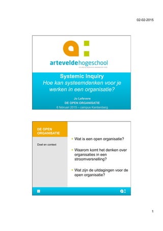 02-02-2015
1
Systemic Inquiry
Hoe kan systeemdenken voor je
werken in een organisatie?
Jo Lefevere
DE OPEN ORGANISATIE
6 februari 2015 – campus Kantienberg
DE OPEN
ORGANISATIE
!  Wat is een open organisatie?
!  Waarom komt het denken over
organisaties in een
stroomversnelling?
!  Wat zijn de uitdagingen voor de
open organisatie?
Doel en context
2
 