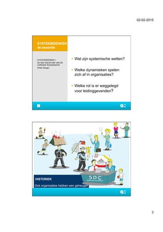 02-02-2015
3
SYSTEEMDENKEN
de essentie
!  Wat zijn systemische wetten?
!  Welke dynamieken spelen
zich af in organisaties?
!  Welke rol is er weggelegd
voor leidinggevenden?
SYSTEEMDENKEN =
DE 5DE DISCIPLINE VAN DE
LERENDE ROGANISATIE
(Peter Senge)
5
HISTORIEK
Ook organisaties hebben een geheugen
 
