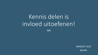 Kennis delen is
invloed uitoefenen!
BBC
#IMGENT 2015
@rafke
 
